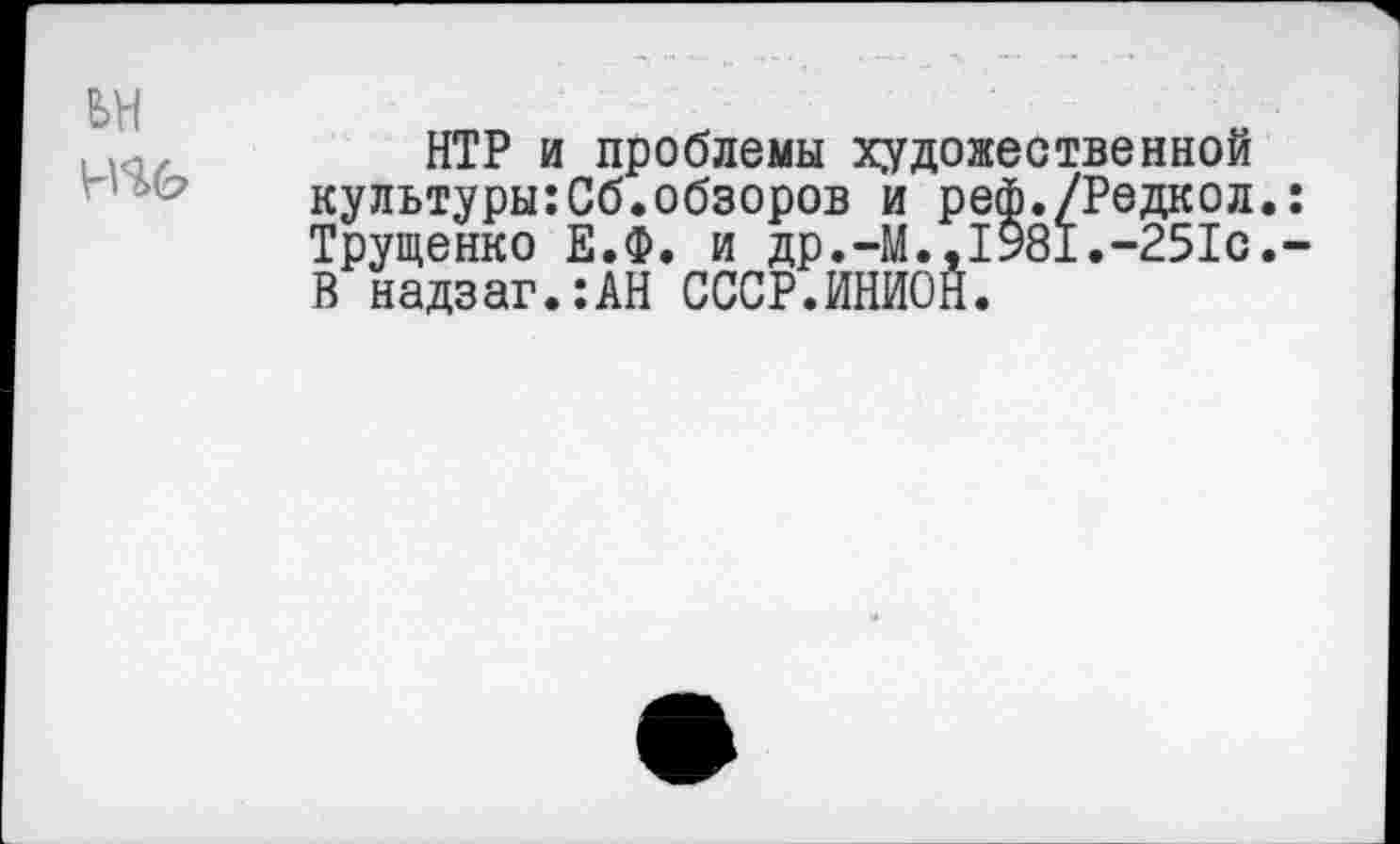 ﻿НТР и проблемы художественной культуры:Сб.обзоров и реф./Редкол. Трущенко Е.Ф. и др.-М.,1981.-251с. В надзаг.:АН СССР.ИНИОН.